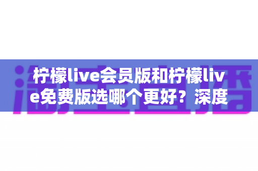 柠檬live会员版和柠檬live免费版选哪个更好?深度对比分析与省钱选购指南 柠檬live会员版和柠檬live免费版选哪个更好?深度对比分析与省钱选购指南