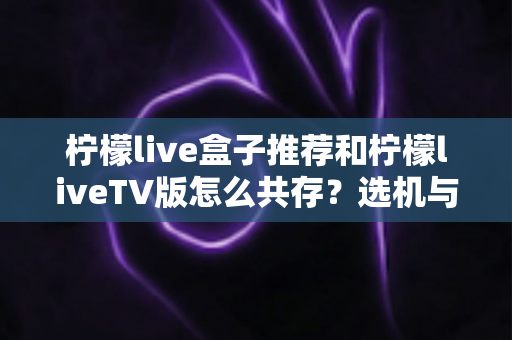 柠檬live盒子推荐和柠檬liveTV版怎么共存？选机与双版本安装一站式指南