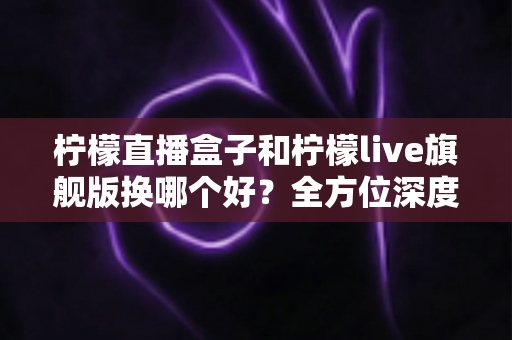 柠檬直播盒子和柠檬live旗舰版换哪个好?全方位深度对比解析,帮你一次选对不踩坑 柠檬直播盒子和柠檬live旗舰版换哪个好?全方位深度对比解析,帮你一次选对不踩坑