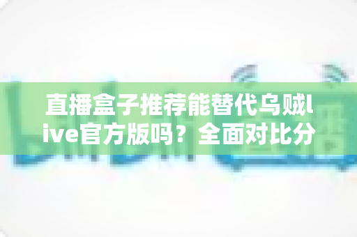 直播盒子推荐能替代乌贼live官方版吗?全面对比分析与实用选择指南帮你一次看懂 直播盒子推荐能替代乌贼live官方版吗?全面对比分析与实用选择指南帮你一次看懂