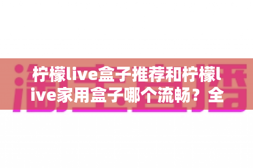 柠檬live盒子推荐和柠檬live家用盒子哪个流畅？全面对比与选购指南帮你轻松决策