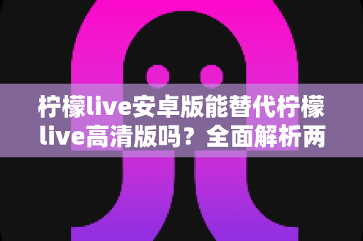 柠檬live安卓版能替代柠檬live高清版吗?全面解析两大版本差异与选择攻略 柠檬live安卓版能替代柠檬live高清版吗?全面解析两大版本差异与选择攻略