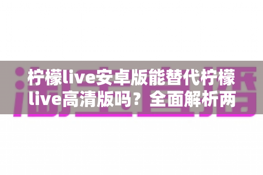 柠檬live安卓版能替代柠檬live高清版吗?全面解析两大版本差异与选择攻略 柠檬live安卓版能替代柠檬live高清版吗?全面解析两大版本差异与选择攻略