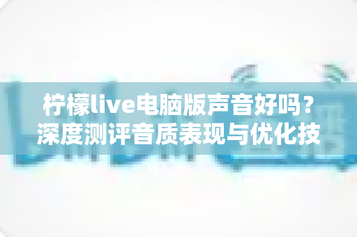 柠檬live电脑版声音好吗？深度测评音质表现与优化技巧全解析