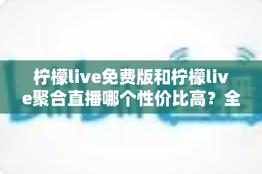柠檬live免费版和柠檬live聚合直播哪个性价比高？全方位对比评测帮你做出明智选择
