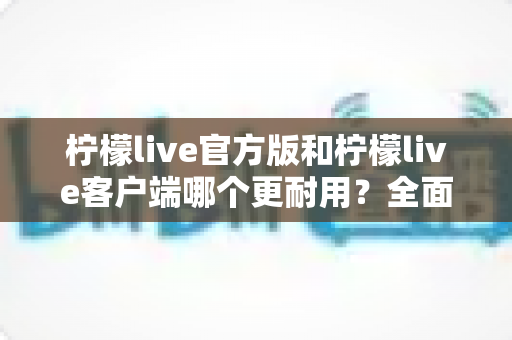 柠檬live官方版和柠檬live客户端哪个更耐用?全面对比解析与实用选择指南 柠檬live官方版和柠檬live客户端哪个更耐用?全面对比解析与实用选择指南