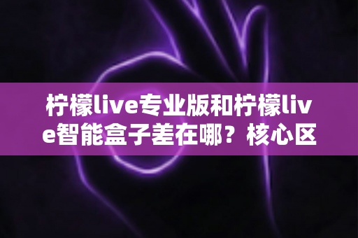 柠檬live专业版和柠檬live智能盒子差在哪？核心区别、适用场景与选购指南一文讲透