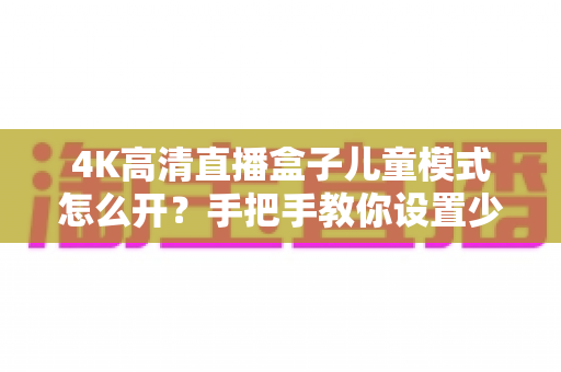 4K高清直播盒子儿童模式怎么开?手把手教你设置少儿守护,让孩子安心看动画 4K高清直播盒子儿童模式怎么开?手把手教你设置少儿守护,让孩子安心看动画