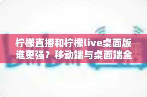 柠檬直播和柠檬live桌面版谁更强？移动端与桌面端全方位深度对比评测