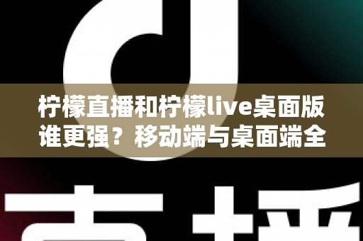 柠檬直播和柠檬live桌面版谁更强？移动端与桌面端全方位深度对比评测