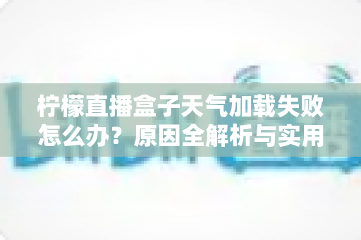 柠檬直播盒子天气加载失败怎么办？原因全解析与实用解决方法一站式指南