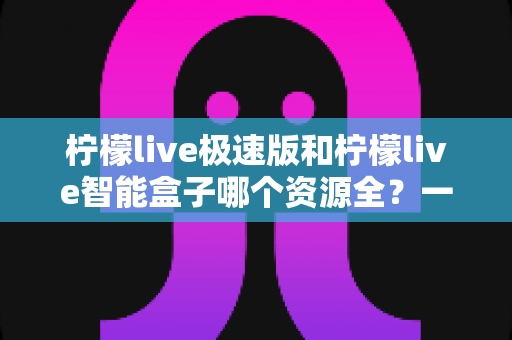 柠檬live极速版和柠檬live智能盒子哪个资源全?一篇讲透资源、体验与选购的深度对比指南 柠檬live极速版和柠檬live智能盒子哪个资源全?一篇讲透资源、体验与选购的深度对比指南
