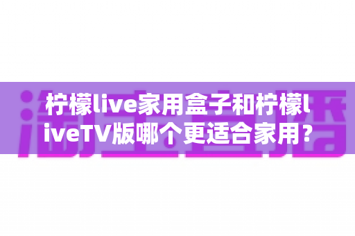 柠檬live家用盒子和柠檬liveTV版哪个更适合家用？一篇讲透的全家观影选购指南