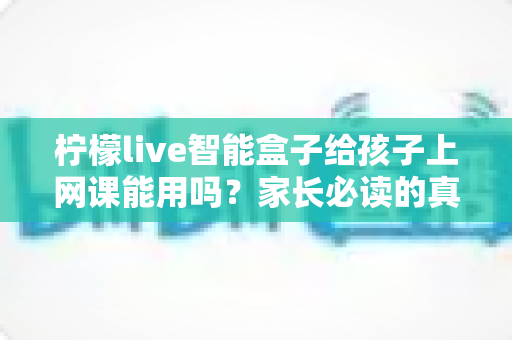柠檬live智能盒子给孩子上网课能用吗？家长必读的真实解析与实用指南
