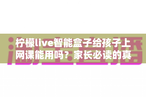 柠檬live智能盒子给孩子上网课能用吗？家长必读的真实解析与实用指南