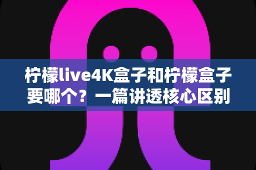 柠檬live4K盒子和柠檬盒子要哪个?一篇讲透核心区别与选购建议的实用指南 柠檬live4K盒子和柠檬盒子要哪个?一篇讲透核心区别与选购建议的实用指南