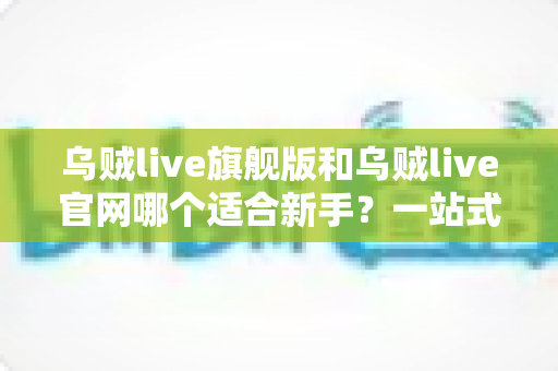 乌贼live旗舰版和乌贼live官网哪个适合新手?一站式入门选择指南 乌贼live旗舰版和乌贼live官网哪个适合新手?一站式入门选择指南