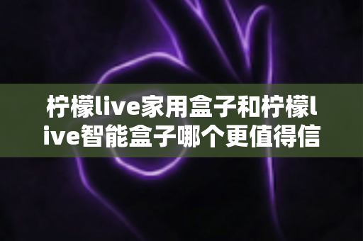 柠檬live家用盒子和柠檬live智能盒子哪个更值得信赖？2024深度对比评测，看完不再纠结