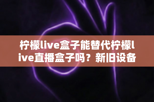 柠檬live盒子能替代柠檬live直播盒子吗?新旧设备全维度对比与选购指南 柠檬live盒子能替代柠檬live直播盒子吗?新旧设备全维度对比与选购指南