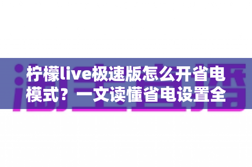 柠檬live极速版怎么开省电模式？一文读懂省电设置全流程，轻松延长手机续航
