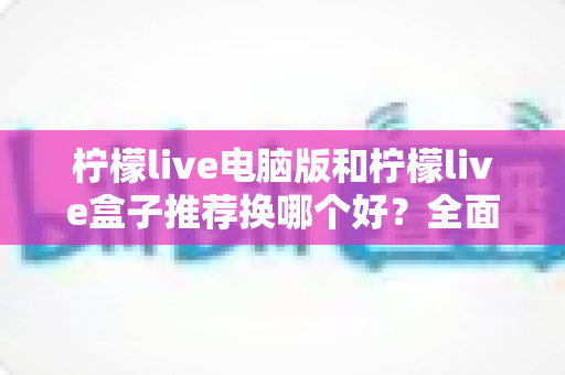 柠檬live电脑版和柠檬live盒子推荐换哪个好？全面对比分析帮你选出最佳观看方案