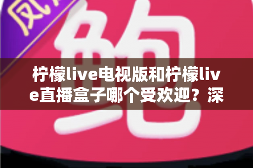 柠檬live电视版和柠檬live直播盒子哪个受欢迎？深度对比解析帮你选出最适合的大屏观影方案