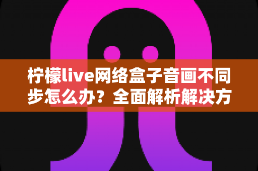 柠檬live网络盒子音画不同步怎么办？全面解析解决方法与实用技巧指南
