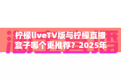 柠檬liveTV版与柠檬直播盒子哪个更推荐?2025年最全对比选购指南,看完这篇不再纠结 柠檬liveTV版与柠檬直播盒子哪个更推荐?2025年最全对比选购指南,看完这篇不再纠结