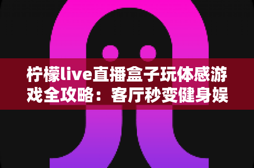 柠檬live直播盒子玩体感游戏全攻略:客厅秒变健身娱乐新天地,全家互动体验一盒搞定 柠檬live直播盒子玩体感游戏全攻略:客厅秒变健身娱乐新天地,全家互动体验一盒搞定