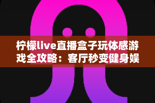 柠檬live直播盒子玩体感游戏全攻略:客厅秒变健身娱乐新天地,全家互动体验一盒搞定 柠檬live直播盒子玩体感游戏全攻略:客厅秒变健身娱乐新天地,全家互动体验一盒搞定