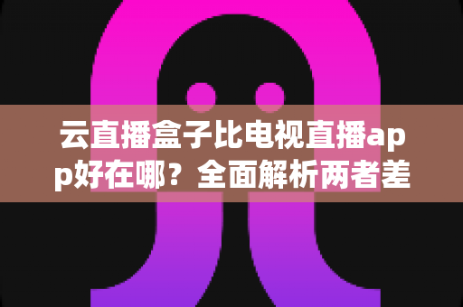 云直播盒子比电视直播app好在哪?全面解析两者差异,帮你选对家庭观影方案 云直播盒子比电视直播app好在哪?全面解析两者差异,帮你选对家庭观影方案