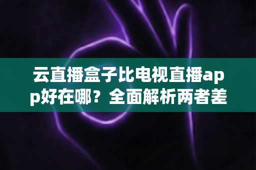 云直播盒子比电视直播app好在哪?全面解析两者差异,帮你选对家庭观影方案 云直播盒子比电视直播app好在哪?全面解析两者差异,帮你选对家庭观影方案