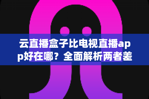 云直播盒子比电视直播app好在哪？全面解析两者差异，帮你选对家庭观影方案