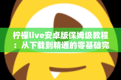 柠檬live安卓版保姆级教程：从下载到精通的零基础完整操作指南