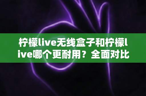 柠檬live无线盒子和柠檬live哪个更耐用？全面对比解析，教你选对直播设备