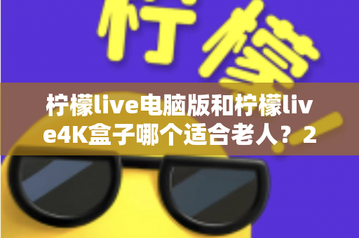 柠檬live电脑版和柠檬live4K盒子哪个适合老人？2025年孝心选购全攻略与避坑指南