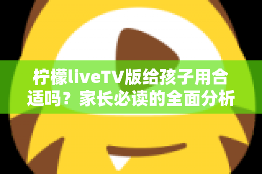 柠檬liveTV版给孩子用合适吗？家长必读的全面分析与使用指南
