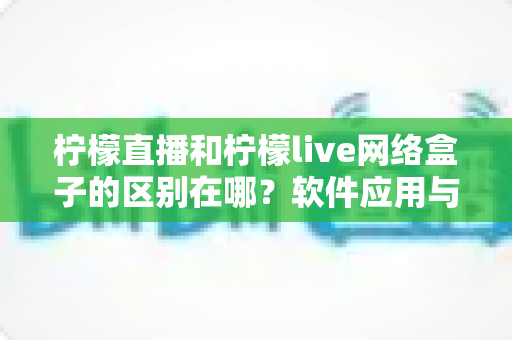 柠檬直播和柠檬live网络盒子的区别在哪？软件应用与硬件设备全方位对比解析，帮你选对不选贵
