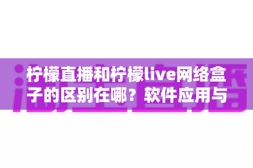 柠檬直播和柠檬live网络盒子的区别在哪？软件应用与硬件设备全方位对比解析，帮你选对不选贵