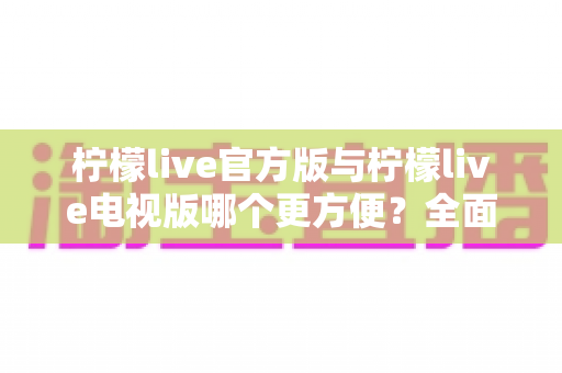 柠檬live官方版与柠檬live电视版哪个更方便?全面对比助你选出最适合的版本 柠檬live官方版与柠檬live电视版哪个更方便?全面对比助你选出最适合的版本