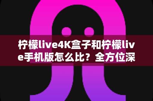 柠檬live4K盒子和柠檬live手机版怎么比？全方位深度对比解析，帮你选对最适合自己的观看方案