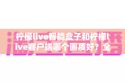 柠檬live智能盒子和柠檬live客户端哪个画质好?全面对比解析与实用选购指南 柠檬live智能盒子和柠檬live客户端哪个画质好?全面对比解析与实用选购指南