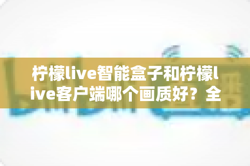 柠檬live智能盒子和柠檬live客户端哪个画质好?全面对比解析与实用选购指南 柠檬live智能盒子和柠檬live客户端哪个画质好?全面对比解析与实用选购指南