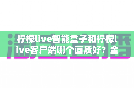 柠檬live智能盒子和柠檬live客户端哪个画质好?全面对比解析与实用选购指南 柠檬live智能盒子和柠檬live客户端哪个画质好?全面对比解析与实用选购指南
