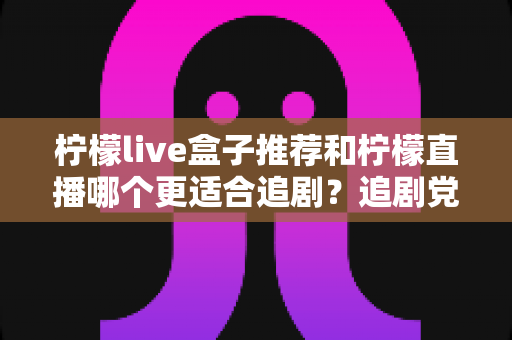 柠檬live盒子推荐和柠檬直播哪个更适合追剧？追剧党必看的深度对比与选购指南