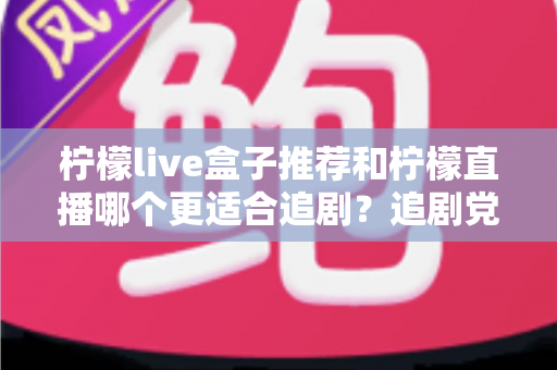 柠檬live盒子推荐和柠檬直播哪个更适合追剧？追剧党必看的深度对比与选购指南