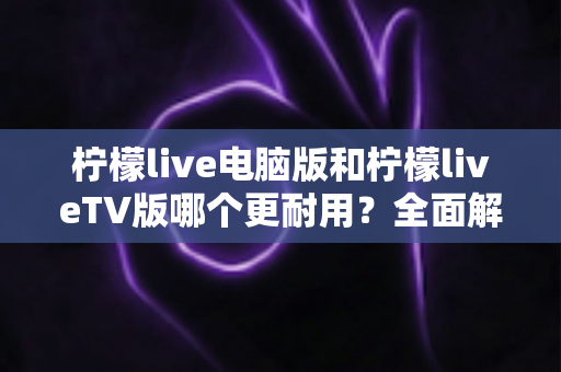 柠檬live电脑版和柠檬liveTV版哪个更耐用？全面解析两大版本稳定性与使用寿命的深度对比指南