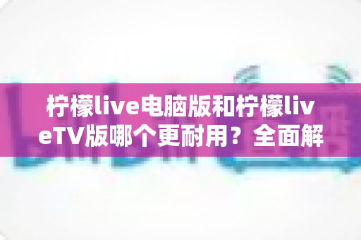 柠檬live电脑版和柠檬liveTV版哪个更耐用？全面解析两大版本稳定性与使用寿命的深度对比指南