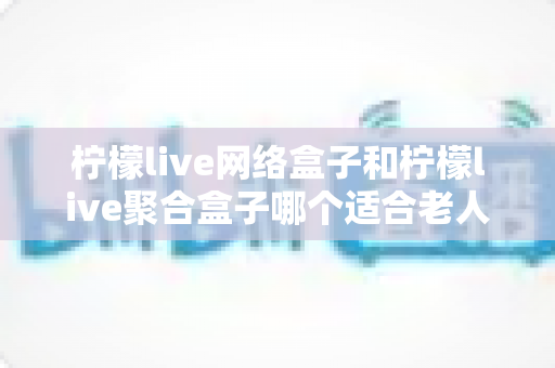 柠檬live网络盒子和柠檬live聚合盒子哪个适合老人？全面对比解析助您为父母选对电视盒子