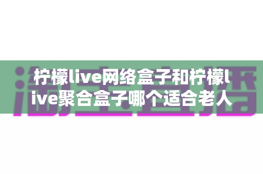 柠檬live网络盒子和柠檬live聚合盒子哪个适合老人？全面对比解析助您为父母选对电视盒子